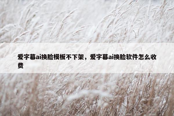 爱字幕ai换脸模板不下架，爱字幕ai换脸软件怎么收费