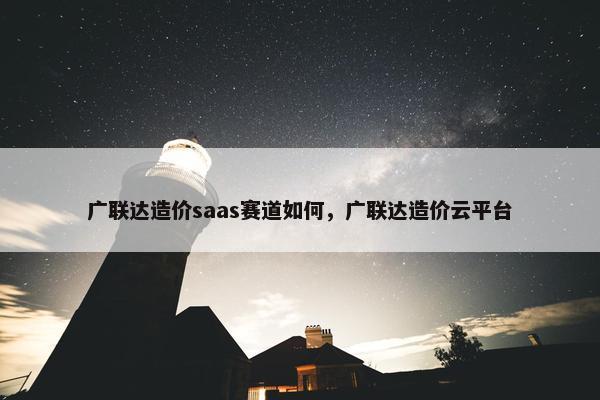 广联达造价saas赛道如何，广联达造价云平台