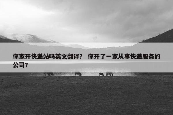 你家开快递站吗英文翻译？ 你开了一家从事快递服务的公司？