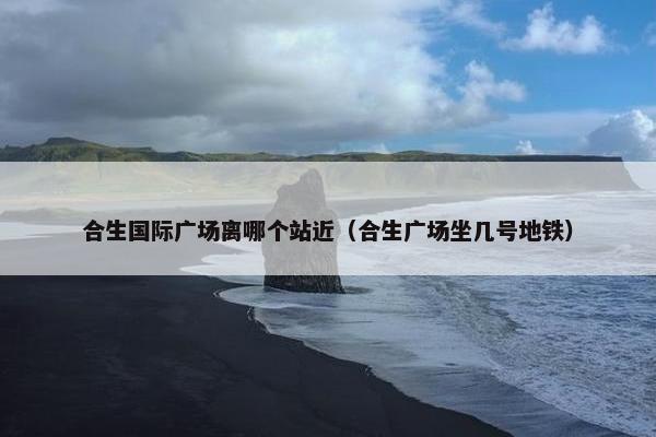 合生国际广场离哪个站近（合生广场坐几号地铁）