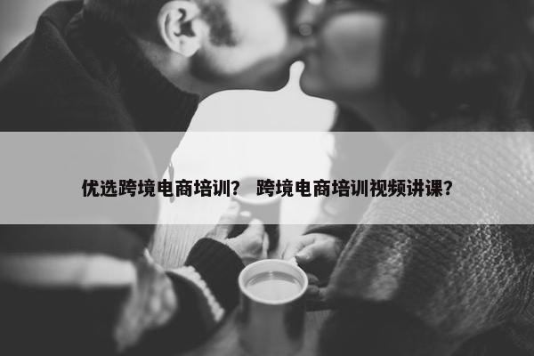 优选跨境电商培训？ 跨境电商培训视频讲课？