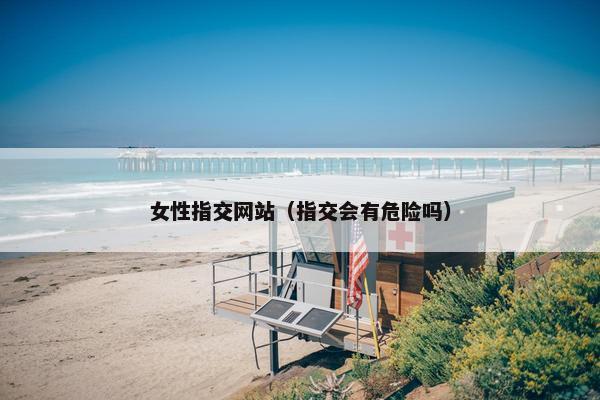 女性指交网站（指交会有危险吗）