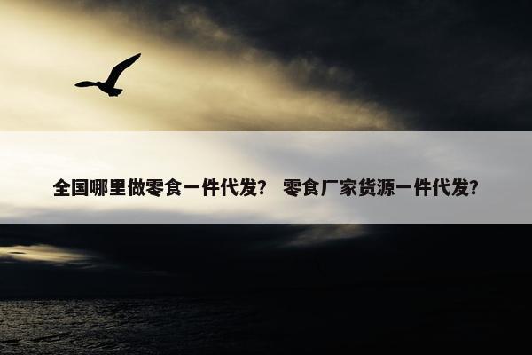 全国哪里做零食一件代发？ 零食厂家货源一件代发？