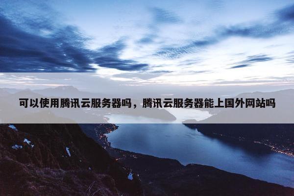 可以使用腾讯云服务器吗，腾讯云服务器能上国外网站吗