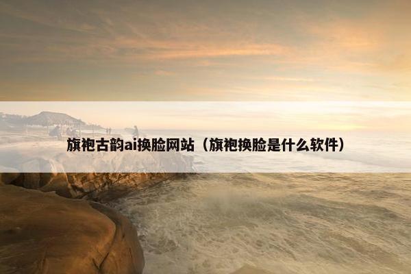 旗袍古韵ai换脸网站（旗袍换脸是什么软件）