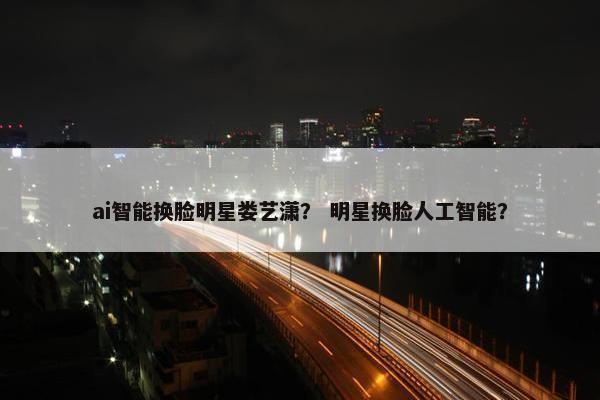 ai智能换脸明星娄艺潇？ 明星换脸人工智能？