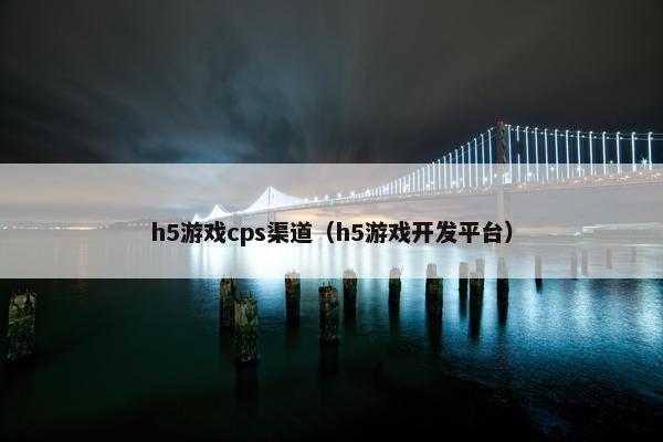 h5游戏cps渠道（h5游戏开发平台）