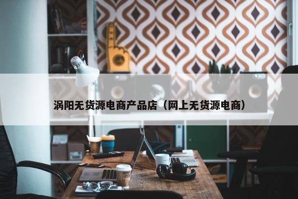 涡阳无货源电商产品店（网上无货源电商）