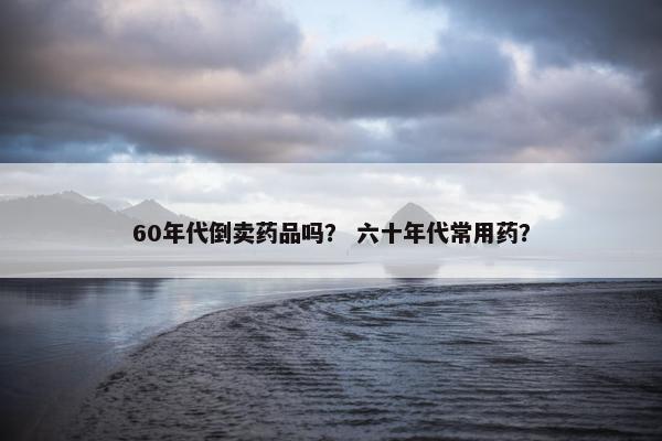 60年代倒卖药品吗？ 六十年代常用药？