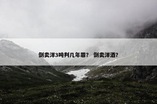 倒卖洋3吨判几年罪？ 倒卖洋酒？