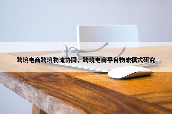 跨境电商跨境物流协同，跨境电商平台物流模式研究