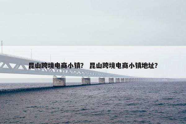 昆山跨境电商小镇？ 昆山跨境电商小镇地址？