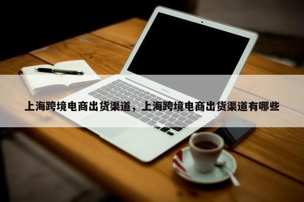 上海跨境电商出货渠道，上海跨境电商出货渠道有哪些