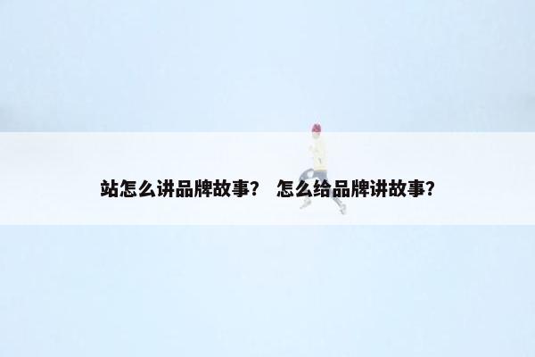 站怎么讲品牌故事？ 怎么给品牌讲故事？