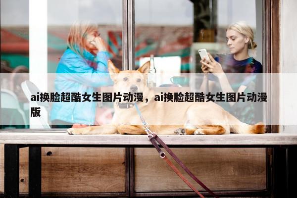 ai换脸超酷女生图片动漫，ai换脸超酷女生图片动漫版