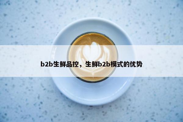 b2b生鲜品控，生鲜b2b模式的优势