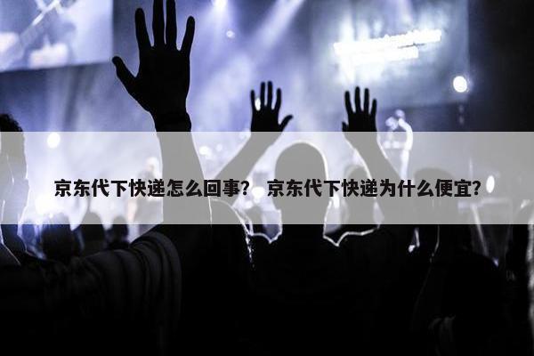 京东代下快递怎么回事？ 京东代下快递为什么便宜？