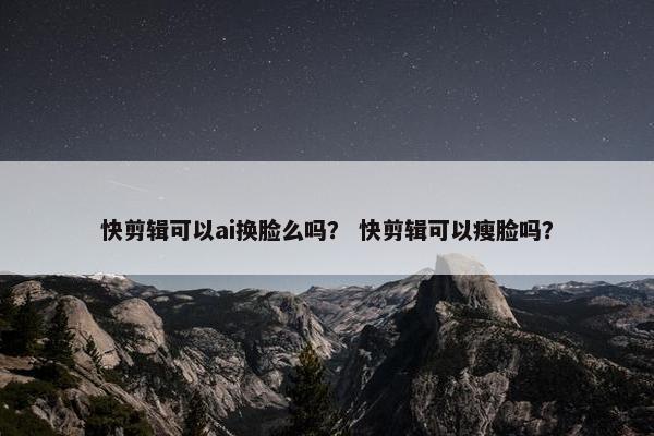 快剪辑可以ai换脸么吗？ 快剪辑可以瘦脸吗？
