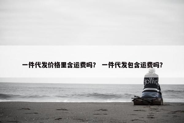 一件代发价格里含运费吗？ 一件代发包含运费吗？