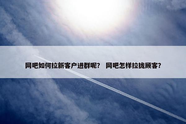 网吧如何拉新客户进群呢？ 网吧怎样拉拢顾客？