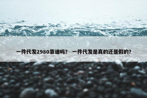 一件代发2980靠谱吗？ 一件代发是真的还是假的？