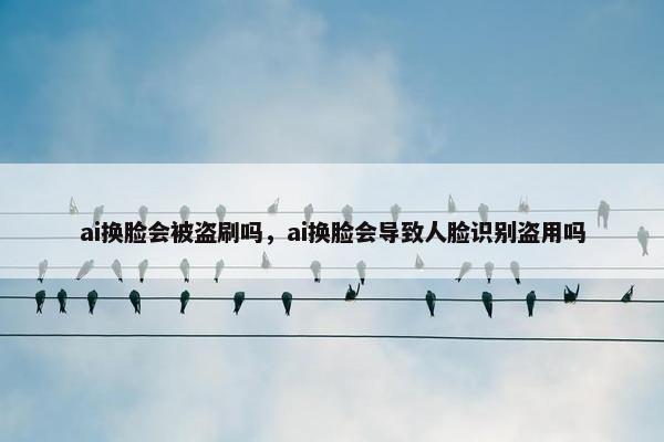ai换脸会被盗刷吗，ai换脸会导致人脸识别盗用吗