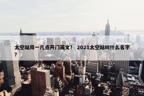 太空站周一几点开门英文？ 2021太空站叫什么名字？