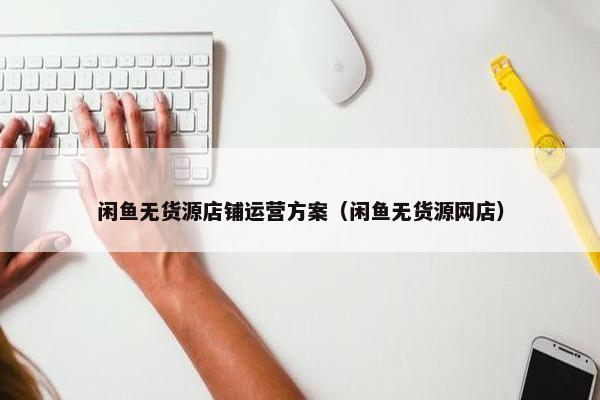 闲鱼无货源店铺运营方案（闲鱼无货源网店）