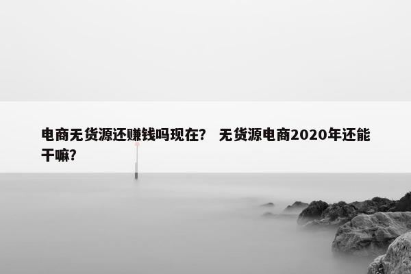 电商无货源还赚钱吗现在？ 无货源电商2020年还能干嘛？