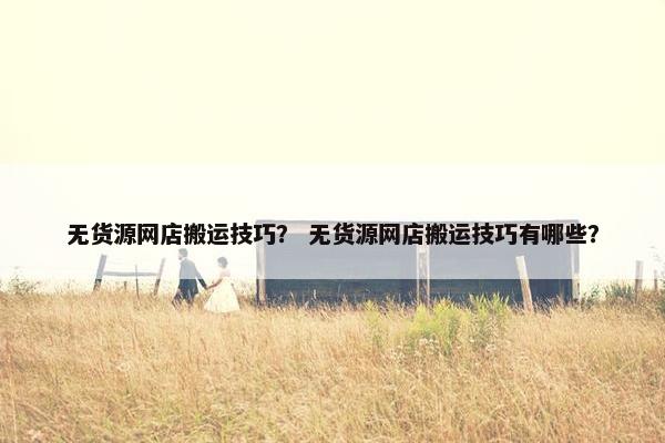 无货源网店搬运技巧？ 无货源网店搬运技巧有哪些？