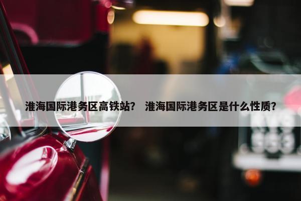 淮海国际港务区高铁站？ 淮海国际港务区是什么性质？