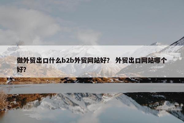 做外贸出口什么b2b外贸网站好？ 外贸出口网站哪个好？