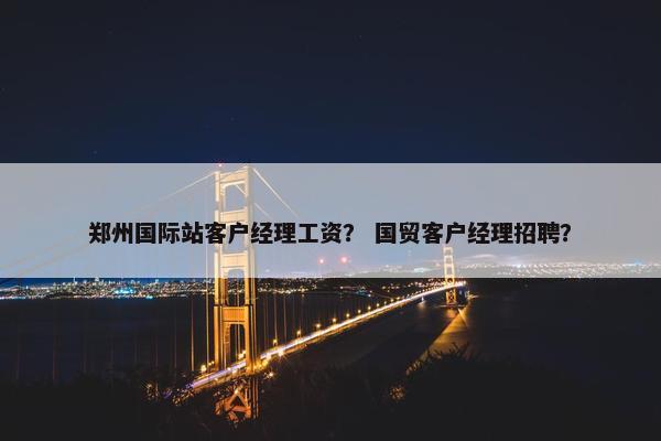 郑州国际站客户经理工资？ 国贸客户经理招聘？