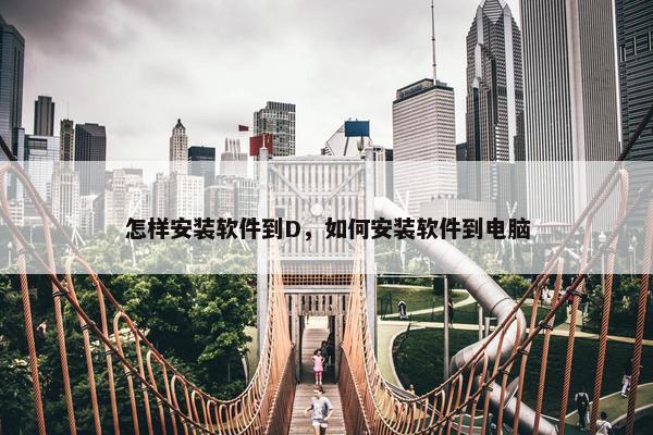 怎样安装软件到D，如何安装软件到电脑