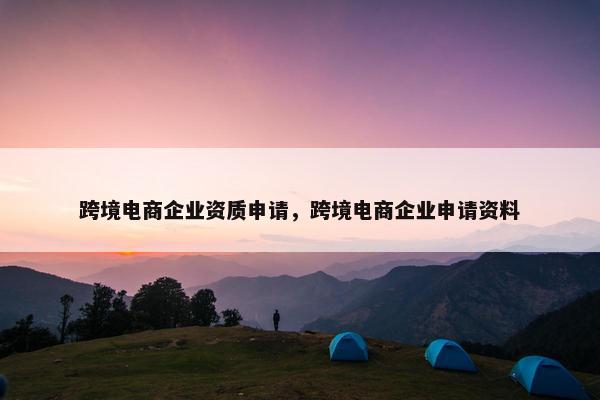 跨境电商企业资质申请，跨境电商企业申请资料