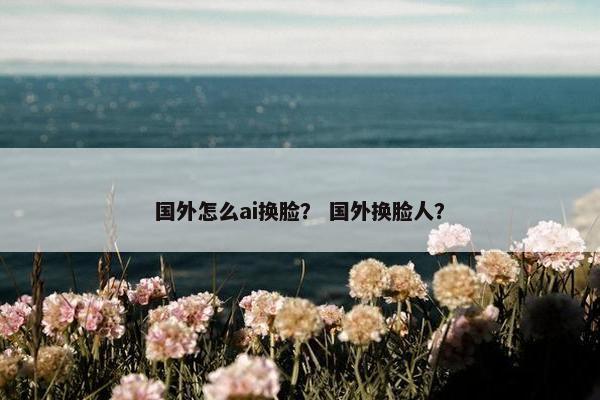 国外怎么ai换脸？ 国外换脸人？