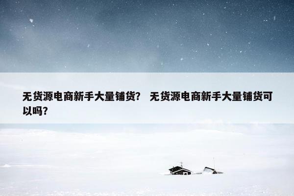 无货源电商新手大量铺货？ 无货源电商新手大量铺货可以吗？