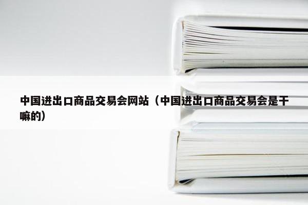 中国进出口商品交易会网站（中国进出口商品交易会是干嘛的）