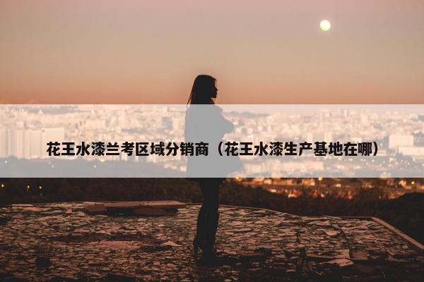 花王水漆兰考区域分销商（花王水漆生产基地在哪）