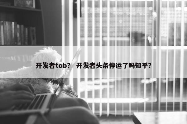 开发者tob？ 开发者头条停运了吗知乎？