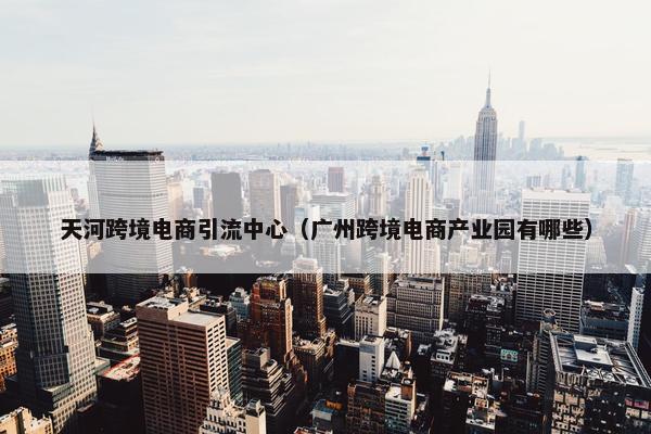 天河跨境电商引流中心（广州跨境电商产业园有哪些）