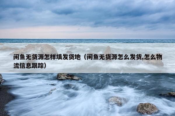 闲鱼无货源怎样填发货地（闲鱼无货源怎么发货,怎么物流信息跟踪）