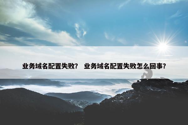 业务域名配置失败？ 业务域名配置失败怎么回事？