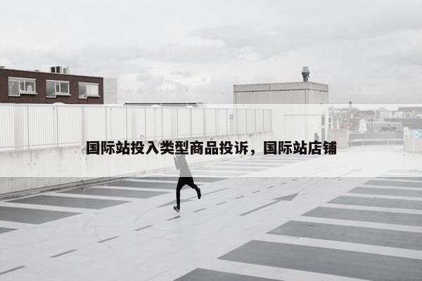 国际站投入类型商品投诉，国际站店铺