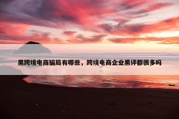 黑跨境电商骗局有哪些，跨境电商企业黑评都很多吗
