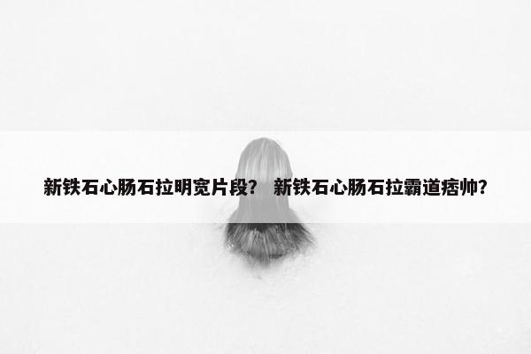 新铁石心肠石拉明宽片段？ 新铁石心肠石拉霸道痞帅？