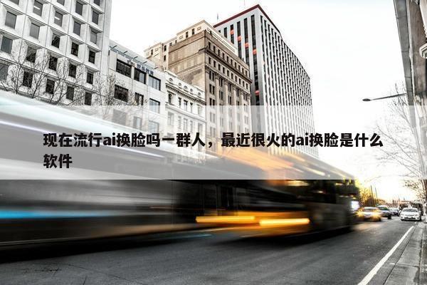 现在流行ai换脸吗一群人，最近很火的ai换脸是什么软件