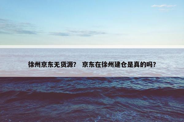 徐州京东无货源？ 京东在徐州建仓是真的吗？