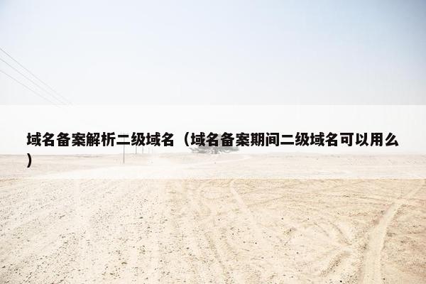域名备案解析二级域名（域名备案期间二级域名可以用么）