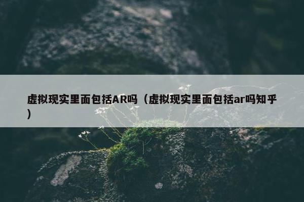 虚拟现实里面包括AR吗（虚拟现实里面包括ar吗知乎）